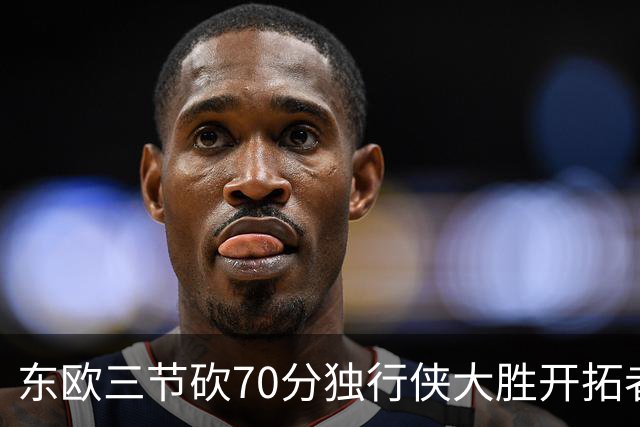 东欧三节砍70分独行侠大胜开拓者 尼克斯擒牛